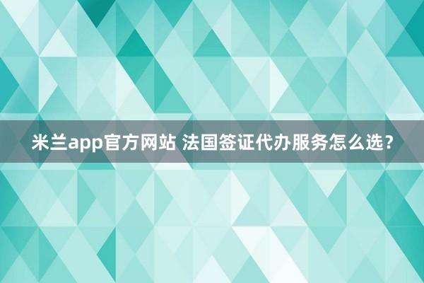 米兰app官方网站 法国签证代办服务怎么选？