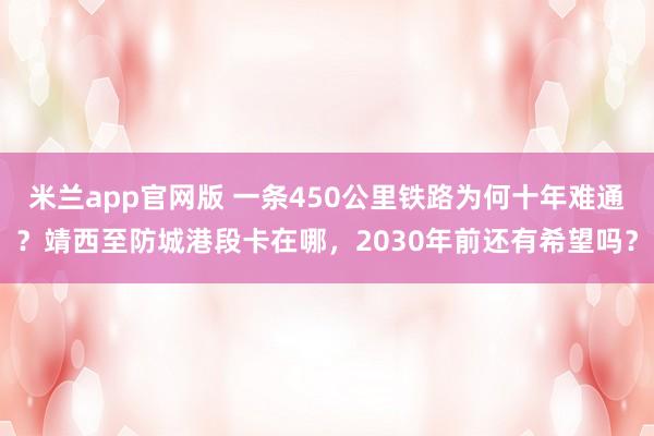 米兰app官网版 一条450公里铁路为何十年难通？靖西至防城港段卡在哪，2030年前还有希望吗？