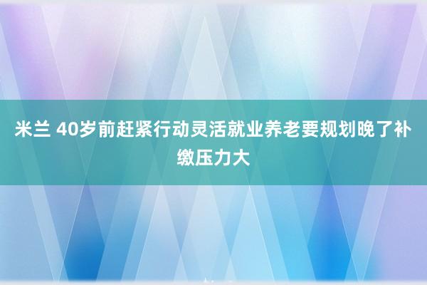 米兰 40岁前赶紧行动灵活就业养老要规划晚了补缴压力大