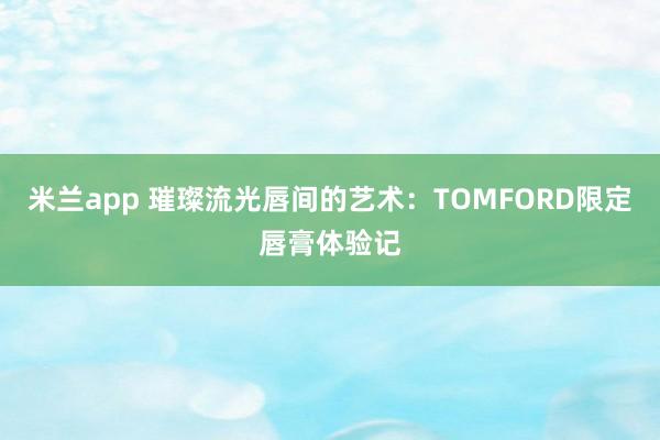 米兰app 璀璨流光唇间的艺术:TOMFORD限定唇膏体验记