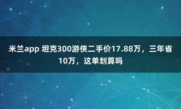 米兰app 坦克300游侠二手价17.88万，三年省10万，<a href=