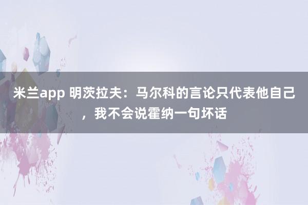 米兰app 明茨拉夫：马尔科的言论只代表他自己，我不会说霍纳一句坏话