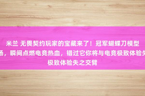 米兰 无畏契约玩家的宝藏来了！冠军蝴蝶刀模型震撼登场，瞬间点燃电竞热血，错过它你将与电竞极致体验失之交臂