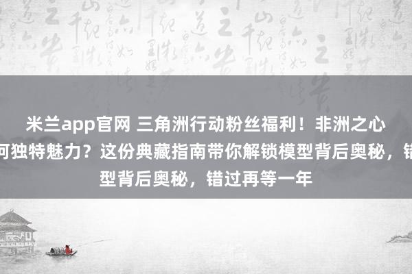 米兰app官网 三角洲行动粉丝福利！非洲之心钻石模型有何独特魅力？这份典藏指南带你解锁模型背后奥秘，错过再等一年