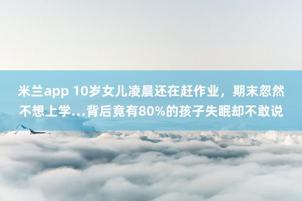 米兰app 10岁女儿凌晨还在赶作业，期末忽然不想上学…背后竟有80%的孩子失眠却不敢说
