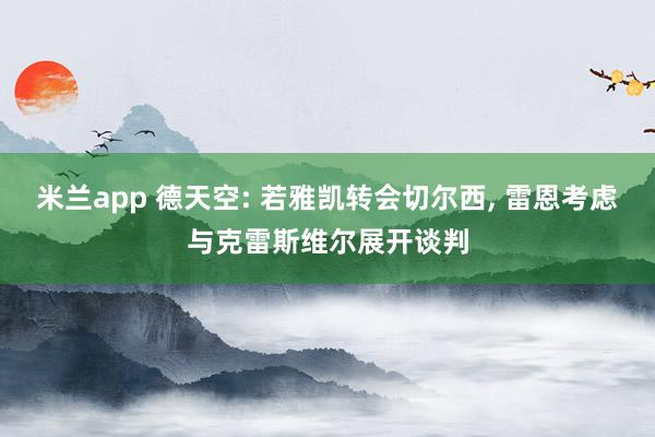 米兰app 德天空: 若雅凯转会切尔西， 雷恩考虑与克雷斯维尔展开谈判