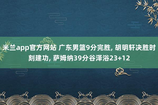 米兰app官方网站 广东男篮9分完胜， 胡明轩决胜时刻建功， 萨姆纳39分谷泽浴23+12