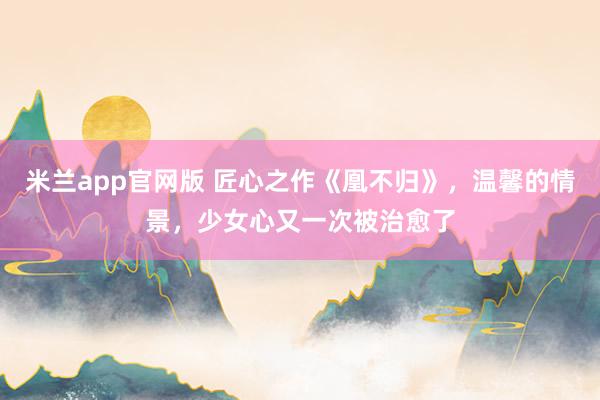米兰app官网版 匠心之作《凰不归》，温馨的情景，少女心又一次被治愈了