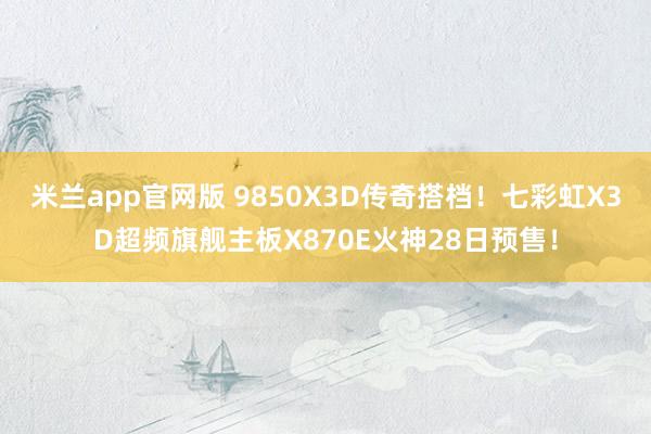 米兰app官网版 9850X3D传奇搭档！七彩虹X3D超频旗舰主板X870E火神28日预售！