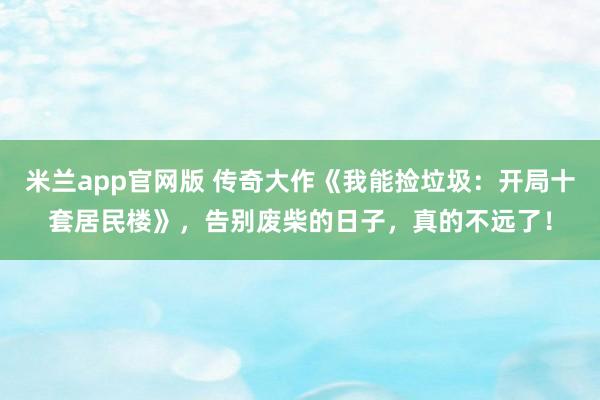 米兰app官网版 传奇大作《我能捡垃圾：开局十套居民楼》，告别废柴的日子，真的不远了！