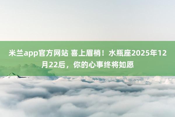 米兰app官方网站 喜上眉梢！水瓶座2025年12月22后，你的心事终将如愿