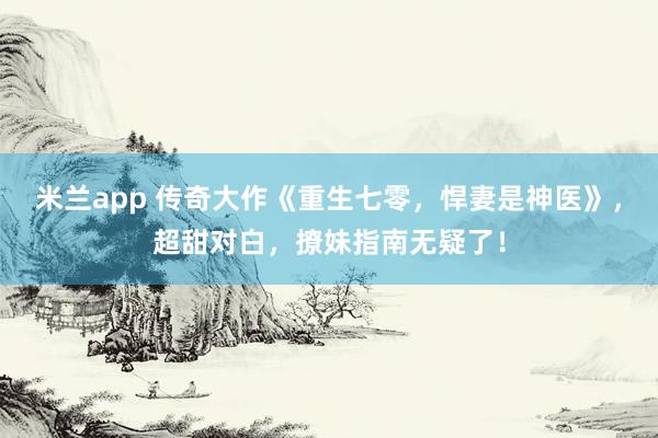 米兰app 传奇大作《重生七零，悍妻是神医》，超甜对白，撩妹指南无疑了！