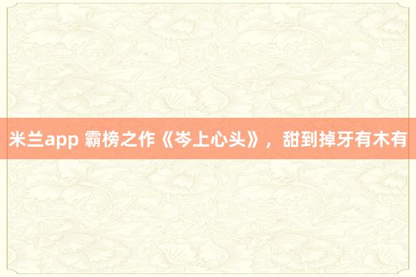 米兰app 霸榜之作《岑上心头》，甜到掉牙有木有