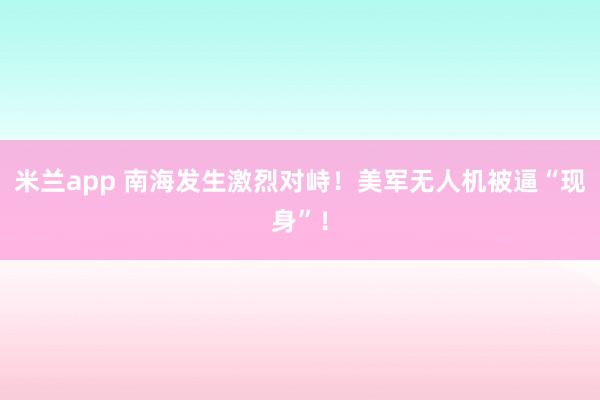 米兰app 南海发生激烈对峙！美军无人机被逼“现身”！