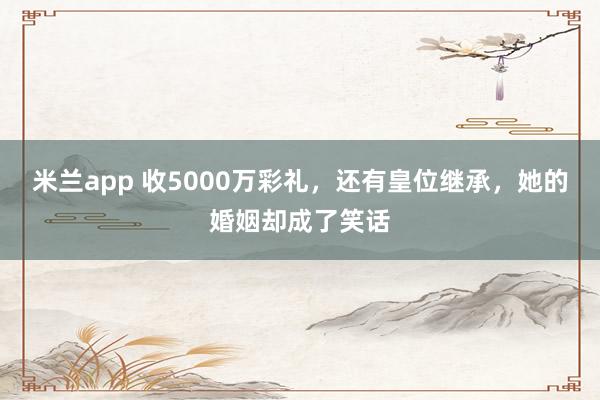 米兰app 收5000万彩礼，还有皇位继承，她的婚姻却成了笑话