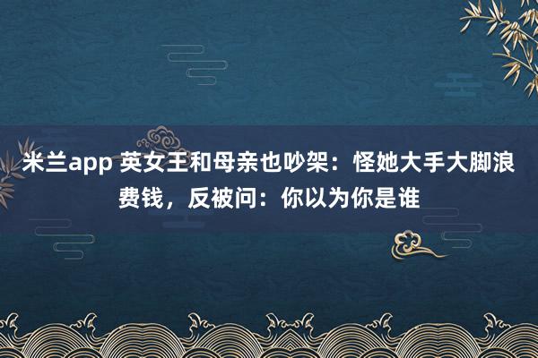 米兰app 英女王和母亲也吵架：怪她大手大脚浪费钱，反被问：你以为你是谁