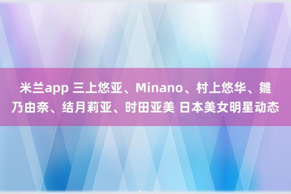 米兰app 三上悠亚、Minano、村上悠华、雛乃由奈、结月莉亚、时田亚美 日本美女明星动态