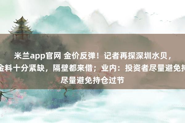 米兰app官网 金价反弹！记者再探深圳水贝，商家：金料十分紧缺，隔壁都来借；业内：投资者尽量避免持仓过节