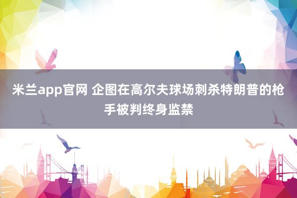 米兰app官网 企图在高尔夫球场刺杀特朗普的枪手被判终身监禁