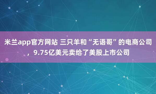 米兰app官方网站 三只羊和“无语哥”的电商公司，9.75亿美元卖给了美股上市公司