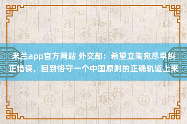 米兰app官方网站 外交部：希望立陶宛尽早纠正错误，回到恪守一个中国原则的正确轨道上来