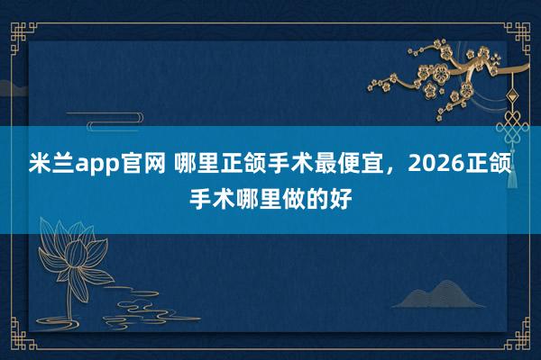 米兰app官网 哪里正颌手术最便宜，2026正颌手术哪里做的好