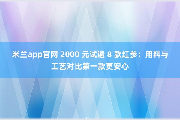 米兰app官网 2000 元试遍 8 款红参：用料与工艺对比第一款更安心