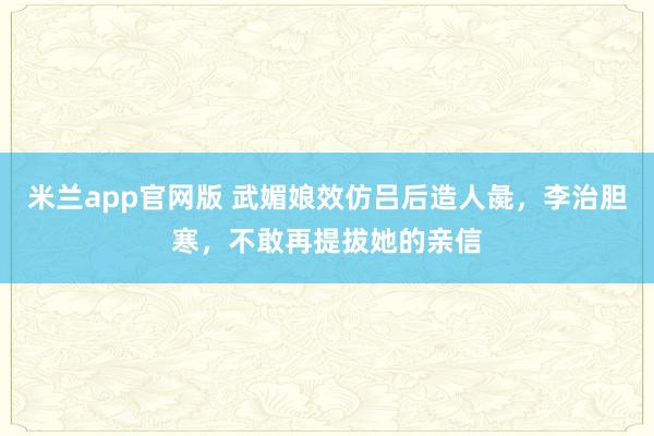 米兰app官网版 武媚娘效仿吕后造人彘，李治胆寒，不敢再提拔她的亲信