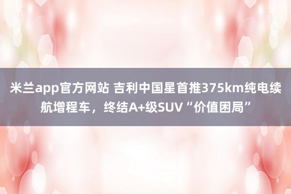 米兰app官方网站 吉利中国星首推375km纯电续航增程车，终结A+级SUV“价值困局”