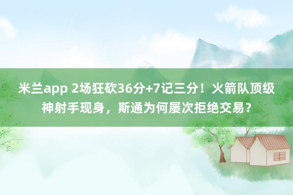 米兰app 2场狂砍36分+7记三分！火箭队顶级神射手现身，斯通为何屡次拒绝交易？