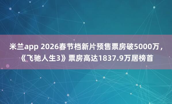 米兰app 2026春节档新片预售票房破5000万，《飞驰人生3》票房高达1837.9万居榜首