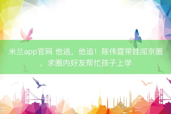 米兰app官网 他逃，他追！陈伟霆带娃闯京圈，求圈内好友帮忙孩子上学