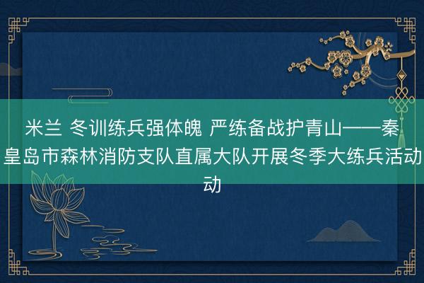米兰 冬训练兵强体魄 严练备战护青山——秦皇岛市森林消防支队直属大队开展冬季大练兵活动