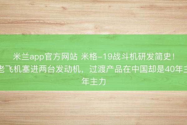 米兰app官方网站 米格-19战斗机研发简史！给老飞机塞进两台发动机，过渡产品在中国却是40年主力