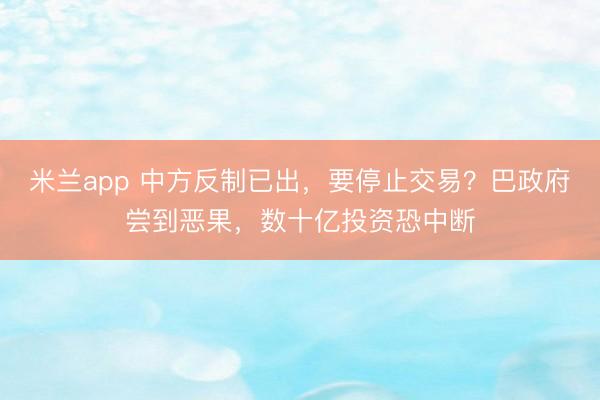 米兰app 中方反制已出，要停止交易？巴政府尝到恶果，数十亿投资恐中断
