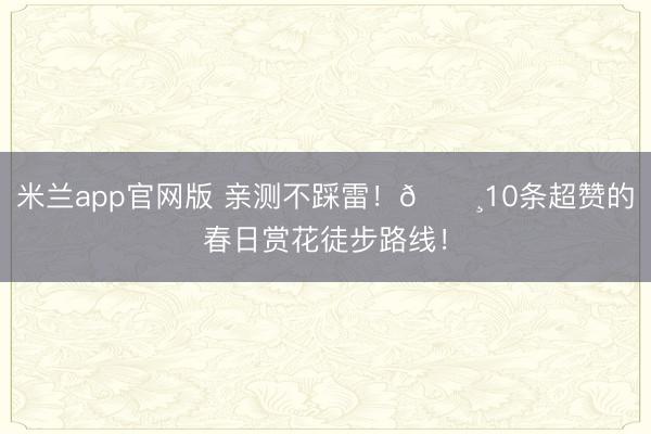 米兰app官网版 亲测不踩雷！🌸10条超赞的春日赏花徒步路线！
