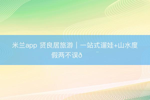 米兰app 贤良居旅游｜一站式遛娃+山水度假两不误🏨