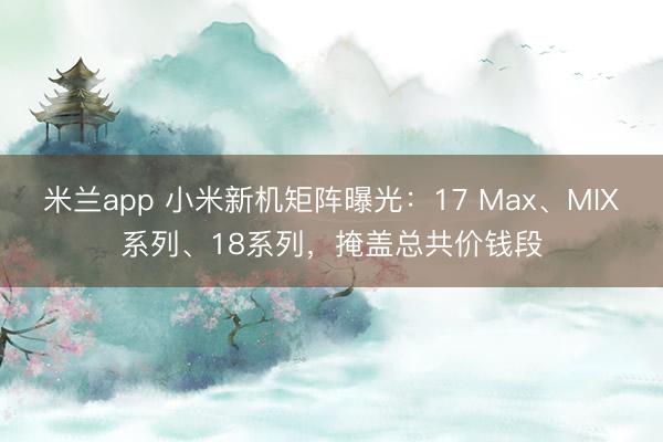 米兰app 小米新机矩阵曝光：17 Max、MIX系列、18系列，掩盖总共价钱段