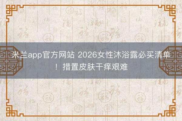 米兰app官方网站 2026女性沐浴露必买清单！措置皮肤干痒艰难