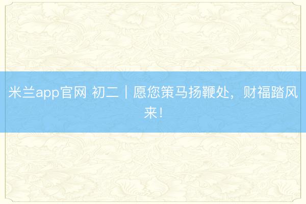 米兰app官网 初二｜愿您策马扬鞭处，财福踏风来！
