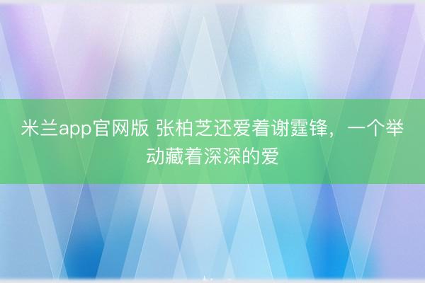 米兰app官网版 张柏芝还爱着谢霆锋，一个举动藏着深深的爱