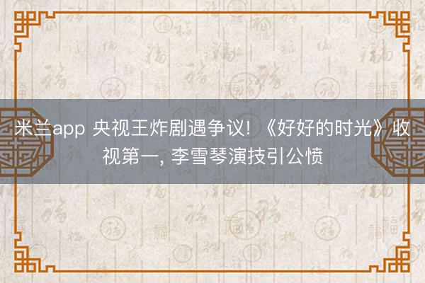 米兰app 央视王炸剧遇争议! 《好好的时光》收视第一, 李雪琴演技引公愤