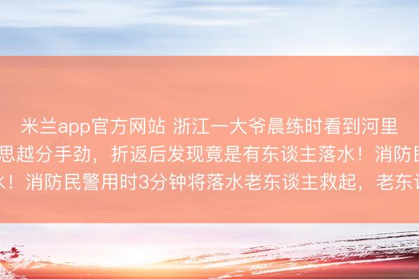 米兰app官方网站 浙江一大爷晨练时看到河里漂着“机器东谈主”，越思越分手劲，折返后发现竟是有东谈主落水！消防民警用时3分钟将落水老东谈主救起，老东谈主已无人命危险
