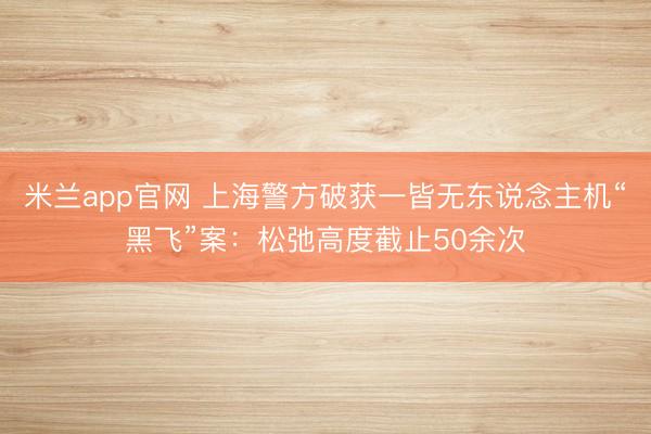 米兰app官网 上海警方破获一皆无东说念主机“黑飞”案:松弛高度截止50余次