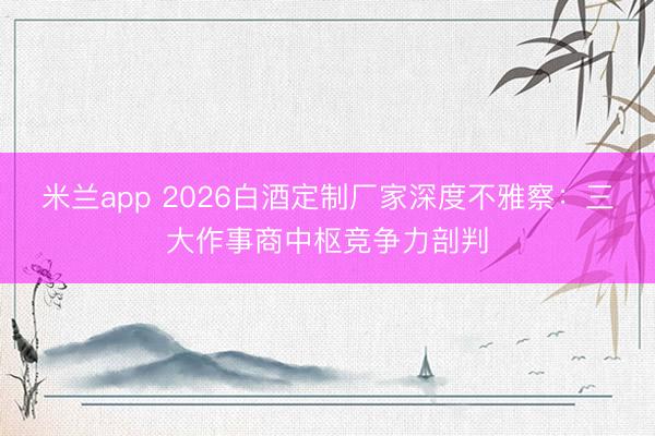 米兰app 2026白酒定制厂家深度不雅察：三大作事商中枢竞争力剖判