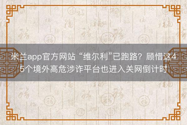 米兰app官方网站 “维尔利”已跑路？顾惜这45个境外高危涉诈平台也进入关网倒计时