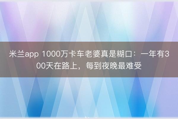 米兰app 1000万卡车老婆真是糊口：一年有300天在路上，每到夜晚最难受